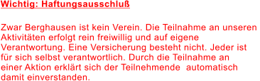 Wichtig: Haftungsausschluß Zwar Berghausen ist kein Verein. Die Teilnahme an unseren  Aktivitäten erfolgt rein freiwillig und auf eigene  Verantwortung. Eine Versicherung besteht nicht. Jeder ist  für sich selbst verantwortlich. Durch die Teilnahme an  einer Aktion erklärt sich der Teilnehmende  automatisch  damit einverstanden.