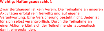 Wichtig: Haftungsausschluß Zwar Berghausen ist kein Verein. Die Teilnahme an unseren  Aktivitäten erfolgt rein freiwillig und auf eigene  Verantwortung. Eine Versicherung besteht nicht. Jeder ist  für sich selbst verantwortlich. Durch die Teilnahme an  einer Aktion erklärt sich der Teilnehmende  automatisch  damit einverstanden.