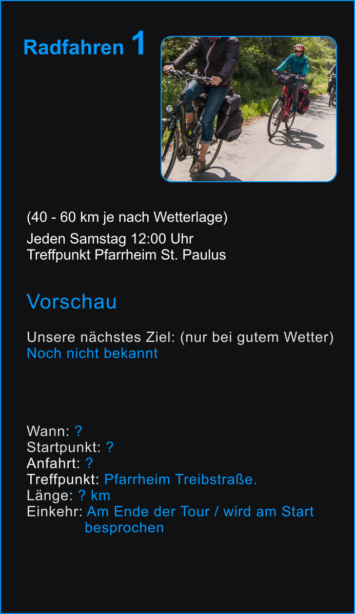 Radfahren 1       (40 - 60 km je nach Wetterlage) Jeden Samstag 12:00 Uhr Treffpunkt Pfarrheim St. Paulus  Vorschau  Unsere nächstes Ziel: (nur bei gutem Wetter) Noch nicht bekannt       Wann: ? Startpunkt: ? Anfahrt: ? Treffpunkt: Pfarrheim Treibstraße. Länge: ? km Einkehr: Am Ende der Tour / wird am Start               besprochen  