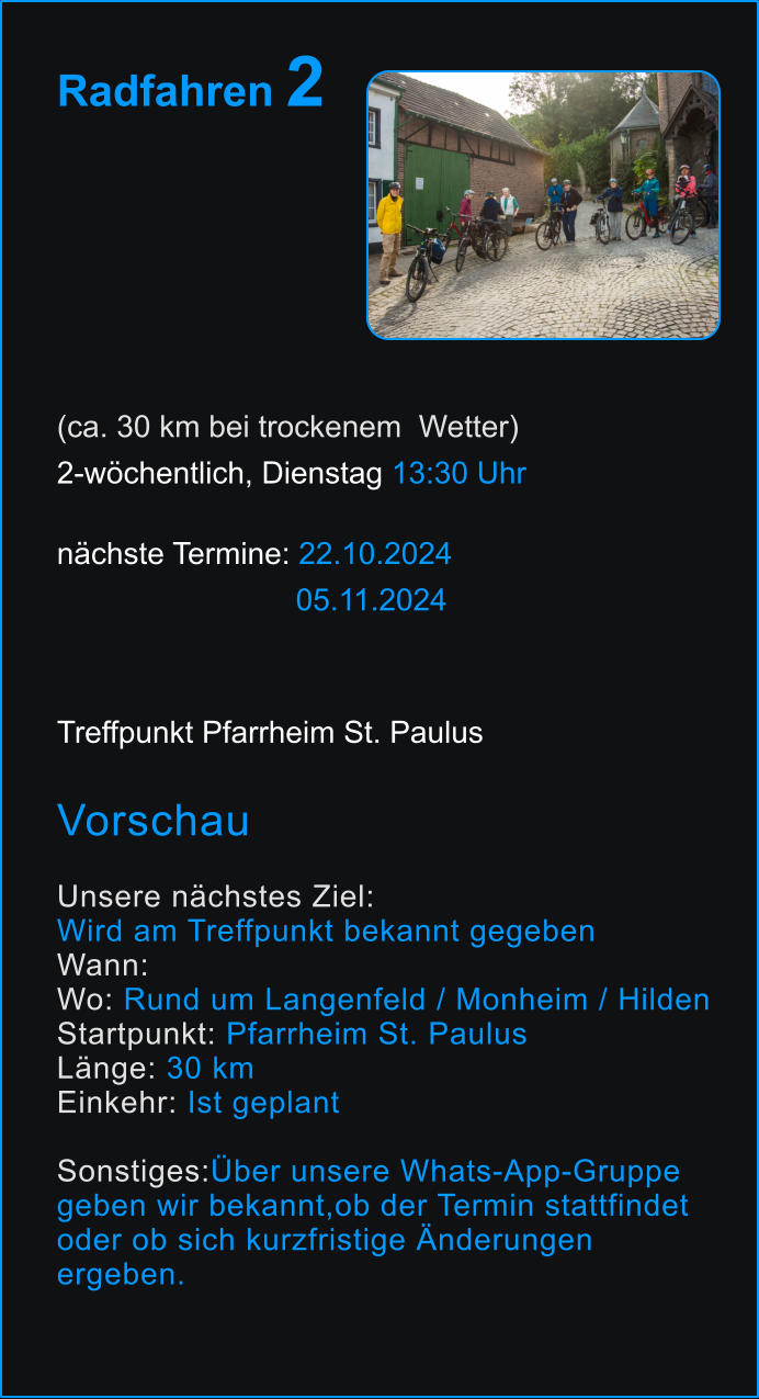 Radfahren 2       (ca. 30 km bei trockenem  Wetter) 2-wöchentlich, Dienstag 13:30 Uhr   nächste Termine: 22.10.2024                             05.11.2024  Treffpunkt Pfarrheim St. Paulus  Vorschau  Unsere nächstes Ziel:  Wird am Treffpunkt bekannt gegeben Wann:  Wo: Rund um Langenfeld / Monheim / Hilden Startpunkt: Pfarrheim St. Paulus Länge: 30 km  Einkehr: Ist geplant  Sonstiges:Über unsere Whats-App-Gruppe  geben wir bekannt,ob der Termin stattfindet  oder ob sich kurzfristige Änderungen  ergeben. 