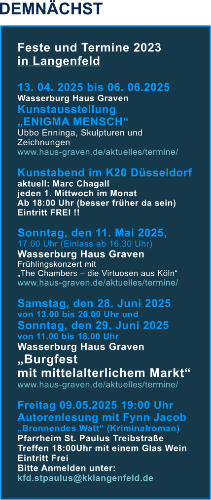 DEMNÄCHST Feste und Termine 2023  in Langenfeld  13. 04. 2025 bis 06. 06.2025  Wasserburg Haus Graven Kunstausstellung  „ENIGMA MENSCH“ Ubbo Enninga, Skulpturen und Zeichnungen www.haus-graven.de/aktuelles/termine/  Kunstabend im K20 Düsseldorf aktuell: Marc Chagall jeden 1. Mittwoch im Monat  Ab 18:00 Uhr (besser früher da sein) Eintritt FREI !!  Sonntag, den 11. Mai 2025,  17.00 Uhr (Einlass ab 16.30 Uhr) Wasserburg Haus Graven Frühlingskonzert mit „The Chambers – die Virtuosen aus Köln“ www.haus-graven.de/aktuelles/termine/  Samstag, den 28. Juni 2025  von 13.00 bis 20.00 Uhr und Sonntag, den 29. Juni 2025  von 11.00 bis 18.00 UhrWasserburg Haus Graven „Burgfest mit mittelalterlichem Markt“ www.haus-graven.de/aktuelles/termine/  Freitag 09.05.2025 19:00 Uhr Autorenlesung mit Fynn Jacob „Brennendes Watt“ (Kriminalroman) Pfarrheim St. Paulus Treibstraße Treffen 18:00Uhr mit einem Glas Wein Eintritt Frei Bitte Anmelden unter: kfd.stpaulus@kklangenfeld.de
