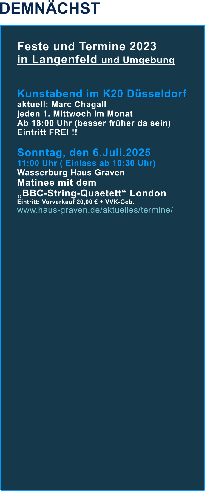 DEMNÄCHST Feste und Termine 2023  in Langenfeld und Umgebung   Kunstabend im K20 Düsseldorf aktuell: Marc Chagall jeden 1. Mittwoch im Monat  Ab 18:00 Uhr (besser früher da sein) Eintritt FREI !!  Sonntag, den 6.Juli.2025  11:00 Uhr ( Einlass ab 10:30 Uhr) Wasserburg Haus Graven Matinee mit dem  „BBC-String-Quaetett“ London Eintritt: Vorverkauf 20,00 € + VVK-Geb. www.haus-graven.de/aktuelles/termine/