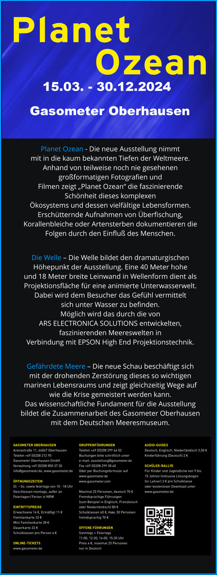 Planet Ozean - Die neue Ausstellung nimmt mit in die kaum bekannten Tiefen der Weltmeere. Anhand von teilweise noch nie gesehenen großformatigen Fotografien und Filmen zeigt „Planet Ozean“ die faszinierende Schönheit dieses komplexen Ökosystems und dessen vielfältige Lebensformen. Erschütternde Aufnahmen von Überfischung, Korallenbleiche oder Artensterben dokumentieren die  Folgen durch den Einfluß des Menschen.   Die Welle – Die Welle bildet den dramaturgischen  Höhepunkt der Ausstellung. Eine 40 Meter hohe  und 18 Meter breite Leinwand in Wellenform dient als  Projektionsfläche für eine animierte Unterwasserwelt.  Dabei wird dem Besucher das Gefühl vermittelt  sich unter Wasser zu befinden.  Möglich wird das durch die von  ARS ELECTRONICA SOLUTIONS entwickelten,  faszinierenden Meereswelten in  Verbindung mit EPSON High End Projektionstechnik.  Gefährdete Meere – Die neue Schau beschäftigt sich  mit der drohenden Zerstörung dieses so wichtigen  marinen Lebensraums und zeigt gleichzeitig Wege auf  wie die Krise gemeistert werden kann. Das wissenschaftliche Fundament für die Ausstellung  bildet die Zusammenarbeit des Gasometer Oberhausen  mit dem Deutschen Meeresmuseum.