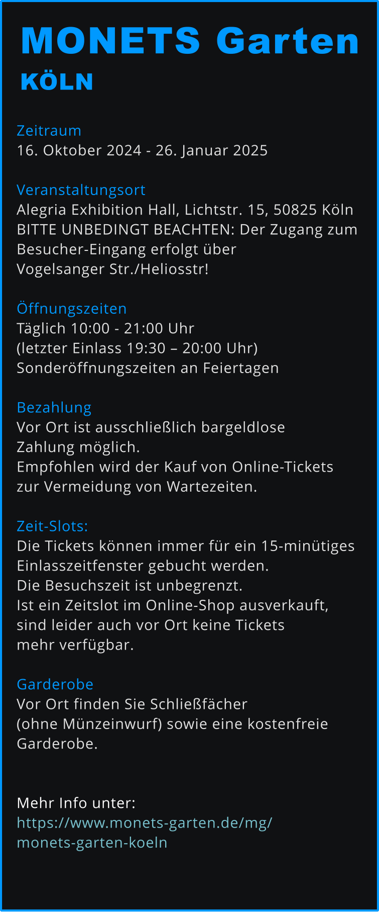 Zeitraum 16. Oktober 2024 - 26. Januar 2025  Veranstaltungsort Alegria Exhibition Hall, Lichtstr. 15, 50825 Köln BITTE UNBEDINGT BEACHTEN: Der Zugang zum  Besucher-Eingang erfolgt über  Vogelsanger Str./Heliosstr!  Öffnungszeiten Täglich 10:00 - 21:00 Uhr  (letzter Einlass 19:30 – 20:00 Uhr) Sonderöffnungszeiten an Feiertagen  Bezahlung Vor Ort ist ausschließlich bargeldlose  Zahlung möglich.  Empfohlen wird der Kauf von Online-Tickets  zur Vermeidung von Wartezeiten.   Zeit-Slots: Die Tickets können immer für ein 15-minütiges  Einlasszeitfenster gebucht werden.  Die Besuchszeit ist unbegrenzt. Ist ein Zeitslot im Online-Shop ausverkauft,  sind leider auch vor Ort keine Tickets  mehr verfügbar.   Garderobe Vor Ort finden Sie Schließfächer  (ohne Münzeinwurf) sowie eine kostenfreie  Garderobe.   Mehr Info unter: https://www.monets-garten.de/mg/monets-garten-koeln   MONETS Garten KÖLN