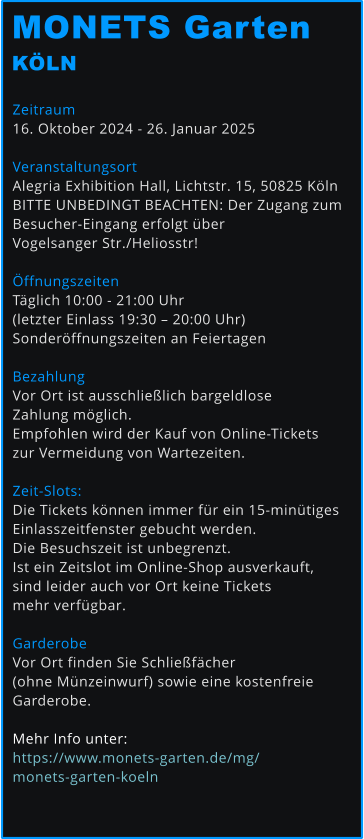 Zeitraum 16. Oktober 2024 - 26. Januar 2025  Veranstaltungsort Alegria Exhibition Hall, Lichtstr. 15, 50825 Köln BITTE UNBEDINGT BEACHTEN: Der Zugang zum  Besucher-Eingang erfolgt über  Vogelsanger Str./Heliosstr!  Öffnungszeiten Täglich 10:00 - 21:00 Uhr  (letzter Einlass 19:30 – 20:00 Uhr) Sonderöffnungszeiten an Feiertagen  Bezahlung Vor Ort ist ausschließlich bargeldlose  Zahlung möglich.  Empfohlen wird der Kauf von Online-Tickets  zur Vermeidung von Wartezeiten.   Zeit-Slots: Die Tickets können immer für ein 15-minütiges  Einlasszeitfenster gebucht werden.  Die Besuchszeit ist unbegrenzt. Ist ein Zeitslot im Online-Shop ausverkauft,  sind leider auch vor Ort keine Tickets  mehr verfügbar.   Garderobe Vor Ort finden Sie Schließfächer  (ohne Münzeinwurf) sowie eine kostenfreie  Garderobe.  Mehr Info unter: https://www.monets-garten.de/mg/monets-garten-koeln   MONETS Garten KÖLN