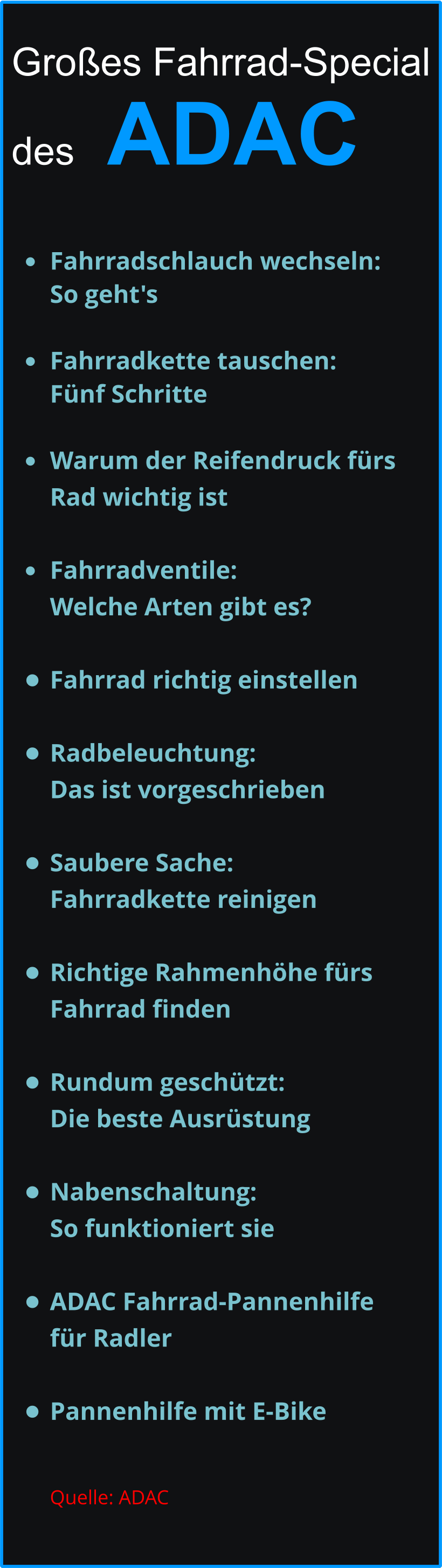 Großes Fahrrad-Special   des   ADAC  •	Fahrradschlauch wechseln: So geht's •	Fahrradkette tauschen: Fünf Schritte •	Warum der Reifendruck fürs Rad wichtig ist   •	Fahrradventile: Welche Arten gibt es?  •	Fahrrad richtig einstellen •	Radbeleuchtung: Das ist vorgeschrieben •	Saubere Sache: Fahrradkette reinigen   •	Richtige Rahmenhöhe fürs Fahrrad finden •	Rundum geschützt: Die beste Ausrüstung •	Nabenschaltung: So funktioniert sie    •	ADAC Fahrrad-Pannenhilfe für Radler  •	Pannenhilfe mit E-Bike Quelle: ADAC