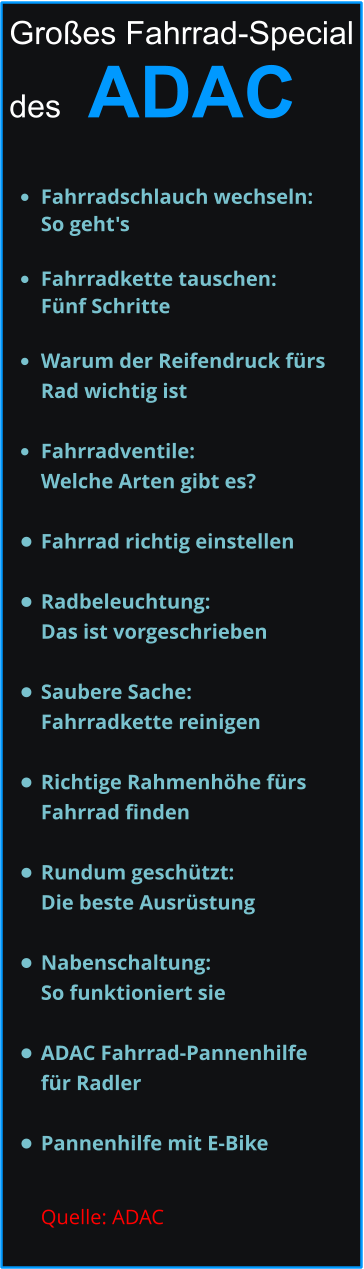 Großes Fahrrad-Special   des   ADAC  •	Fahrradschlauch wechseln: So geht's •	Fahrradkette tauschen: Fünf Schritte •	Warum der Reifendruck fürs Rad wichtig ist   •	Fahrradventile: Welche Arten gibt es?  •	Fahrrad richtig einstellen •	Radbeleuchtung: Das ist vorgeschrieben •	Saubere Sache: Fahrradkette reinigen   •	Richtige Rahmenhöhe fürs Fahrrad finden •	Rundum geschützt: Die beste Ausrüstung •	Nabenschaltung: So funktioniert sie    •	ADAC Fahrrad-Pannenhilfe für Radler  •	Pannenhilfe mit E-Bike Quelle: ADAC