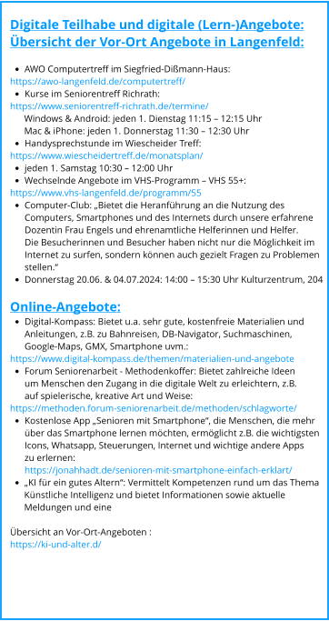 Digitale Teilhabe und digitale (Lern-)Angebote: Übersicht der Vor-Ort Angebote in Langenfeld:  •	AWO Computertreff im Siegfried-Dißmann-Haus:  https://awo-langenfeld.de/computertreff/  •	Kurse im Seniorentreff Richrath: https://www.seniorentreff-richrath.de/termine/        Windows & Android: jeden 1. Dienstag 11:15 – 12:15 Uhr       Mac & iPhone: jeden 1. Donnerstag 11:30 – 12:30 Uhr •	Handysprechstunde im Wiescheider Treff:  https://www.wiescheidertreff.de/monatsplan/  •	jeden 1. Samstag 10:30 – 12:00 Uhr •	Wechselnde Angebote im VHS-Programm – VHS 55+:  https://www.vhs-langenfeld.de/programm/55  •	Computer-Club: „Bietet die Heranführung an die Nutzung des Computers, Smartphones und des Internets durch unsere erfahrene Dozentin Frau Engels und ehrenamtliche Helferinnen und Helfer. Die Besucherinnen und Besucher haben nicht nur die Möglichkeit imInternet zu surfen, sondern können auch gezielt Fragen zu Problemen stellen.“ •	Donnerstag 20.06. & 04.07.2024: 14:00 – 15:30 Uhr Kulturzentrum, 204   Online-Angebote: •	Digital-Kompass: Bietet u.a. sehr gute, kostenfreie Materialien und Anleitungen, z.B. zu Bahnreisen, DB-Navigator, Suchmaschinen,Google-Maps, GMX, Smartphone uvm.: https://www.digital-kompass.de/themen/materialien-und-angebote  •	Forum Seniorenarbeit - Methodenkoffer: Bietet zahlreiche Ideen um Menschen den Zugang in die digitale Welt zu erleichtern, z.B. auf spielerische, kreative Art und Weise:  https://methoden.forum-seniorenarbeit.de/methoden/schlagworte/  •	Kostenlose App „Senioren mit Smartphone“, die Menschen, die mehr über das Smartphone lernen möchten, ermöglicht z.B. die wichtigsten Icons, Whatsapp, Steuerungen, Internet und wichtige andere Apps zu erlernen:https://jonahhadt.de/senioren-mit-smartphone-einfach-erklart/  •	„KI für ein gutes Altern“: Vermittelt Kompetenzen rund um das Thema        Künstliche Intelligenz und bietet Informationen sowie aktuelle        Meldungen und eine   Übersicht an Vor-Ort-Angeboten : https://ki-und-alter.d/