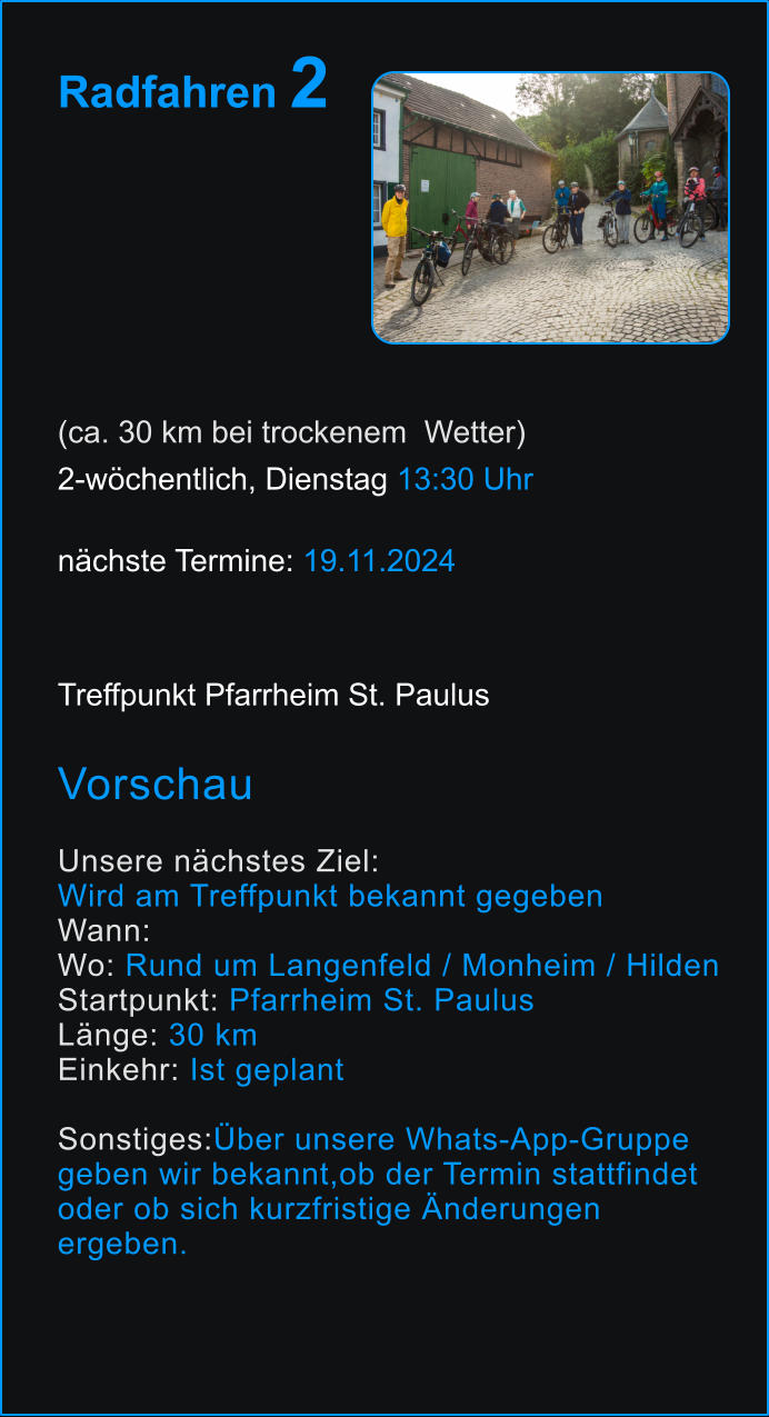 Radfahren 2       (ca. 30 km bei trockenem  Wetter) 2-wöchentlich, Dienstag 13:30 Uhr   nächste Termine: 19.11.2024  Treffpunkt Pfarrheim St. Paulus  Vorschau  Unsere nächstes Ziel:  Wird am Treffpunkt bekannt gegeben Wann:  Wo: Rund um Langenfeld / Monheim / Hilden Startpunkt: Pfarrheim St. Paulus Länge: 30 km  Einkehr: Ist geplant  Sonstiges:Über unsere Whats-App-Gruppe  geben wir bekannt,ob der Termin stattfindet  oder ob sich kurzfristige Änderungen  ergeben. 