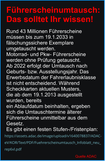 https://assets.adac.de/image/upload/v1640078837/ADAC- eV/KOR/Text/PDF/Fuehrerscheinumtausch_Infoblatt_neu_ rep6vl.pdf Führerscheinumtausch:  Das solltet Ihr wissen!  Rund 43 Millionen Führerscheine  müssen bis zum 19.1.2033 in  fälschungssichere Exemplare  umgetauscht werden.  Motorrad- und Pkw- Führerscheine  werden ohne Prüfung getauscht.  Ab 2022 erfolgt der Umtausch nach Geburts- bzw. Ausstellungsjahr. Das  Erwerbsdatum der Fahrerlaubnisklasse  ist nicht entscheidend. Während  Scheckkarten aktuellen Musters,  die ab dem 19.1.2013 ausgestellt wurden, bereits  ein Ablaufdatum beinhalten, ergeben  sich die Umtauschtermine älterer  Führerscheine unmittelbar aus dem  Gesetz.  Es gibt einen festen Stufen-/Fristenplan: Quelle ADAC