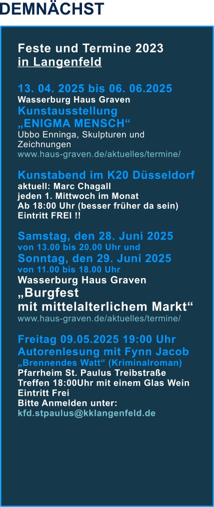 DEMNÄCHST Feste und Termine 2023  in Langenfeld  13. 04. 2025 bis 06. 06.2025  Wasserburg Haus Graven Kunstausstellung  „ENIGMA MENSCH“ Ubbo Enninga, Skulpturen und Zeichnungen www.haus-graven.de/aktuelles/termine/  Kunstabend im K20 Düsseldorf aktuell: Marc Chagall jeden 1. Mittwoch im Monat  Ab 18:00 Uhr (besser früher da sein) Eintritt FREI !!  Samstag, den 28. Juni 2025  von 13.00 bis 20.00 Uhr und Sonntag, den 29. Juni 2025  von 11.00 bis 18.00 UhrWasserburg Haus Graven „Burgfest mit mittelalterlichem Markt“ www.haus-graven.de/aktuelles/termine/  Freitag 09.05.2025 19:00 Uhr Autorenlesung mit Fynn Jacob „Brennendes Watt“ (Kriminalroman) Pfarrheim St. Paulus Treibstraße Treffen 18:00Uhr mit einem Glas Wein Eintritt Frei Bitte Anmelden unter: kfd.stpaulus@kklangenfeld.de